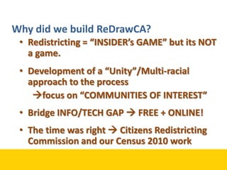 Why did we build ReDrawCA?Redistricting = “INSIDER’s GAME” but its NOT a game.Development of a “Unity”/Multi-racial approach to the processfocus on “COMMUNITIES OF INTEREST”Bridge INFO/TECH GAP  FREE + ONLINE!The time was right  Citizens Redistricting Commission and our Census 2010 work
