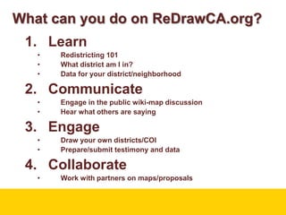 What can you do on ReDrawCA.org?LearnRedistricting 101What district am I in?Data for your district/neighborhoodCommunicateEngage in the public wiki-map discussionHear what others are sayingEngageDraw your own districts/COIPrepare/submit testimony and dataCollaborateWork with partners on maps/proposals