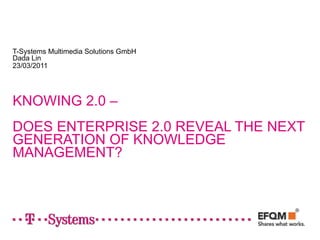 T-Systems Multimedia Solutions GmbH
Dada Lin
23/03/2011




KNOWING 2.0 –
DOES ENTERPRISE 2.0 REVEAL THE NEXT
GENERATION OF KNOWLEDGE
MANAGEMENT?
 