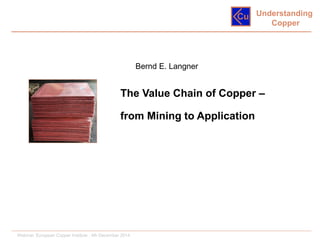 Understanding
Copper
The Value Chain of Copper –
from Mining to Application
Bernd E. Langner
Webinar, European Copper Institute , 4th December 2014
 