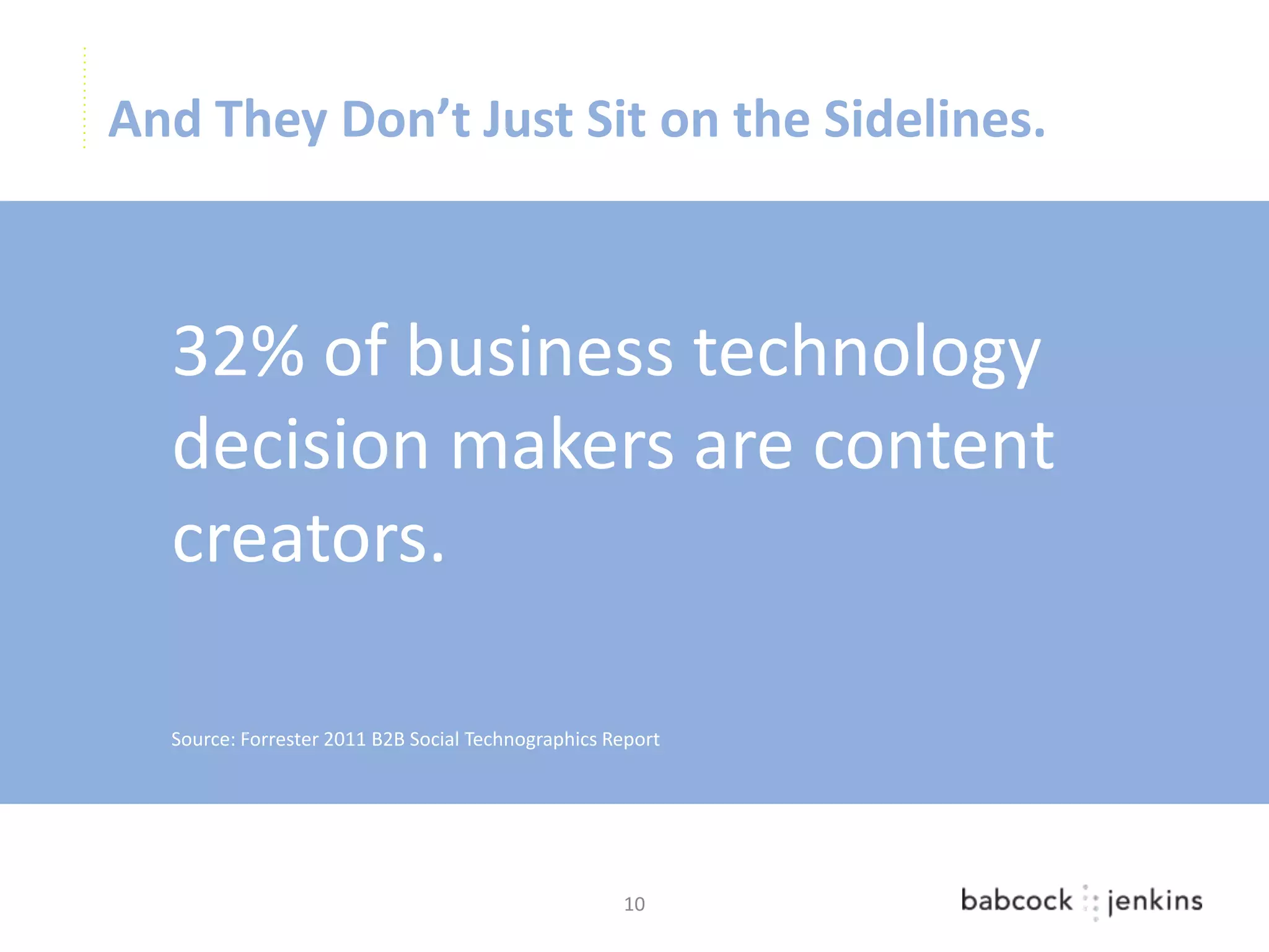 And They Don’t Just Sit on the Sidelines.



  32% of business technology
  decision makers are content
  creators.

  Source: Forrester 2011 B2B Social Technographics Report




                                                    10
 