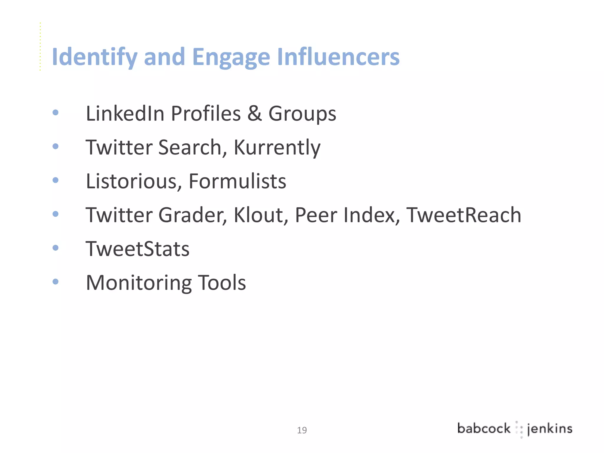 Identify and Engage Influencers

•   LinkedIn Profiles & Groups
•   Twitter Search, Kurrently
•   Listorious, Formulists
•   Twitter Grader, Klout, Peer Index, TweetReach
•   TweetStats
•   Monitoring Tools




                         19
 