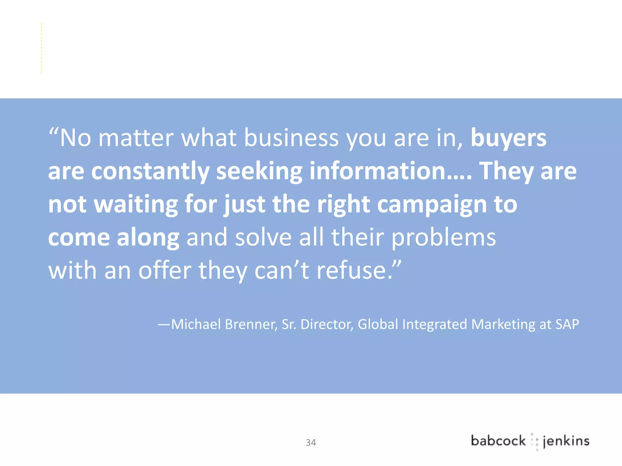 “No matter what business you are in, buyers
are constantly seeking information…. They are
not waiting for just the right campaign to
come along and solve all their problems
with an offer they can’t refuse.”
         —Michael Brenner, Sr. Director, Global Integrated Marketing at SAP




                                34
 