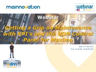 Getting a Grip on Maintenance
with KPI’s and the VDM Control
Panel for Maximo
Webinar
Date: 21th May 2013
Time: 01:00 PM - 02:00 PM EST
 