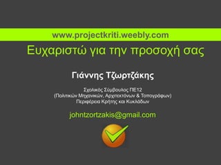 Ευχαριστώ για την προσοχή σας
Γιάννης Τζωρτζάκης
Σχολικός Σύμβουλος ΠΕ12
(Πολιτικών Μηχανικών, Αρχιτεκτόνων & Τοπογράφων)
Περιφέρεια Κρήτης και Κυκλάδων
johntzortzakis@gmail.com
www.projectkriti.weebly.com
 
