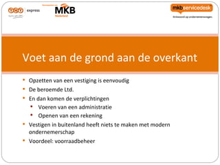 Voet aan de grond aan de overkant
 Opzetten van een vestiging is eenvoudig
 De beroemde Ltd.
 En dan komen de verplichtingen
   Voeren van een administratie
    Openen van een rekening
 Vestigen in buitenland heeft niets te maken met modern
  ondernemerschap
 Voordeel: voorraadbeheer
 