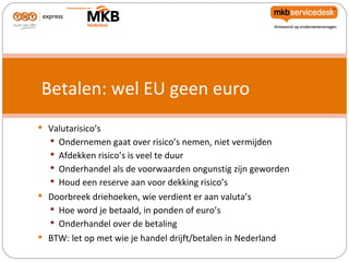 Betalen: wel EU geen euro
 Valutarisico’s
   Ondernemen gaat over risico’s nemen, niet vermijden
    Afdekken risico’s is veel te duur
    Onderhandel als de voorwaarden ongunstig zijn geworden
    Houd een reserve aan voor dekking risico’s
 Doorbreek driehoeken, wie verdient er aan valuta’s
   Hoe word je betaald, in ponden of euro’s
    Onderhandel over de betaling
 BTW: let op met wie je handel drijft/betalen in Nederland
 
