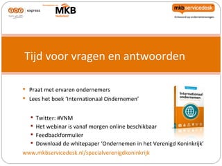 Tijd voor vragen en antwoorden

 Praat met ervaren ondernemers
 Lees het boek ‘Internationaal Ondernemen’


   Twitter: #VNM
   Het webinar is vanaf morgen online beschikbaar
   Feedbackformulier
   Download de whitepaper ‘Ondernemen in het Verenigd Koninkrijk’
www.mkbservicedesk.nl/specialverenigdkoninkrijk
 