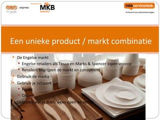 Een unieke product / markt combinatie
 De Engelse markt
   Engelse retailers als Tesco en Marks & Spencer lopen voorop
    Retailers begrijpen de markt en consument
 Gebruik de media
 Gebruik je netwerk
   Fysiek
    Online
 Laat zien wat je doet, wees open en eerlijk
 