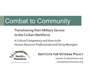Transitioning from Military Service
to the CivilianWorkforce
A Cultural Competency and How-to for
Human Resource Professionals and Hiring Managers
Combat to Community
swords-to-plowshares.org
combattocommunity.org
INSTITUTE FOR VETERAN POLICY
 