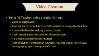 Video Creation
• Being 4G Teacher, video creation is must.
– Video is digital asset
– Your presence on web is essential in order to be a global teacher
– Its contribution like writing a book chapter
– It will improve your resume for this profession
– It’s a noble and novel contribution
– Data analytics is excellent in youtube. You know real-time views,
demography, age, average watch time
 