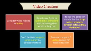 Video Creation
Consider Video making
as hobby.
Its not easy. Need to
spend time, work hard
with technology but
worth in long run
Its like one person in
multi roles like Script
writer, producer,
director, actor, editor,
distributor
Don’t hesitate to spend
some money on
educational tools
Personal computer/
Laptop is must for
modern teacher
 