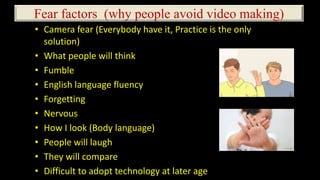 Fear factors (why people avoid video making)
• Camera fear (Everybody have it, Practice is the only
solution)
• What people will think
• Fumble
• English language fluency
• Forgetting
• Nervous
• How I look (Body language)
• People will laugh
• They will compare
• Difficult to adopt technology at later age
 