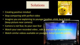 Solutions
• Creating positive mindset
• Stop comparing with perfect video
• Imagine you are explaining to younger brother, child, best friend
(keep picture near camera)
• Camera is not fear, its your own fear
• Watch your own recorded video , edit it and see for improvements
• Watch similar videos available on youtube. Adopt positive points
 