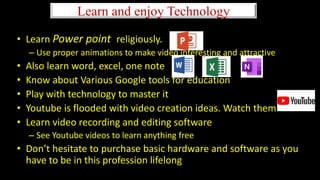 Learn and enjoy Technology
• Learn Power point religiously.
– Use proper animations to make video interesting and attractive
• Also learn word, excel, one note
• Know about Various Google tools for education
• Play with technology to master it
• Youtube is flooded with video creation ideas. Watch them
• Learn video recording and editing software
– See Youtube videos to learn anything free
• Don’t hesitate to purchase basic hardware and software as you
have to be in this profession lifelong
 