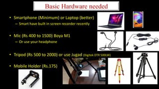 Basic Hardware needed
• Smartphone (Minimum) or Laptop (better)
– Smart have built in screen recorder recently
• Mic (Rs 400 to 1500) Boya M1
– Or use your headphone
• Tripod (Rs 500 to 2000) or use Jugad (Digitek DTR 500LW)
• Mobile Holder (Rs.175)
 