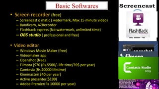 Basic Softwares
• Screen recorder (free)
– Screencast o matic ( watermark, Max 15 minute video)
– Bandicam, AZRecorder
– Flashback express (No watermark, unlimited time)
– OBS studio ( professional and free)
• Video editor
– Windows Movie Maker (free)
– Videomaker app
– Openshot (free)
– Filmora ($70 (Rs.5500/- life time/39$ per year)
– Camtesia (Rs 20000 lifetime)
– Kinemaster($40 per year)
– Active presenter($199)
– Adobe Premier(Rs 16000 per year)
 