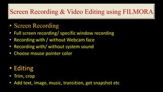 Screen Recording & Video Editing using FILMORA
• Screen Recording
• Full screen recording/ specific window recording
• Recording with / without Webcam face
• Recording with/ without system sound
• Choose mouse pointer color
• Editing
• Trim, crop
• Add text, image, music, transition, get snapshot etc
 
