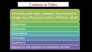Contents in Video
Title Slide with topic, subtopic, Representative
Image, your Photo your name, affiliation, email
Objectives
Outcomes
Description
Summary
Questions
Appeal to ask queries in comment section
 