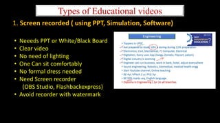 Types of Educational videos
1. Screen recorded ( using PPT, Simulation, Software)
• Neeeds PPT or White/Black Board
• Clear video
• No need of lighting
• One Can sit comfortably
• No formal dress needed
• Need Screen recorder
(OBS Studio, Flashbackexpress)
• Avoid recorder with watermark
 