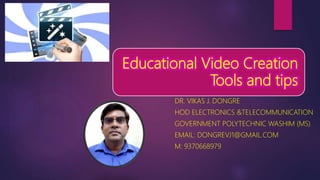 Educational Video Creation
Tools and tips
DR. VIKAS J. DONGRE
HOD ELECTRONICS &TELECOMMUNICATION
GOVERNMENT POLYTECHNIC WASHIM (MS)
EMAIL: DONGREVJ1@GMAIL.COM
M: 9370668979
 