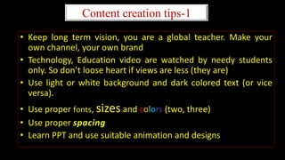 Content creation tips-1
• Keep long term vision, you are a global teacher. Make your
own channel, your own brand
• Technology, Education video are watched by needy students
only. So don’t loose heart if views are less (they are)
• Use light or white background and dark colored text (or vice
versa).
• Use proper fonts, sizes and colors (two, three)
• Use proper spacing
• Learn PPT and use suitable animation and designs
 