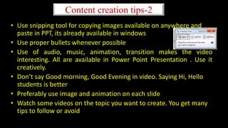Content creation tips-2
• Use snipping tool for copying images available on anywhere and
paste in PPT, its already available in windows
• Use proper bullets whenever possible
• Use of audio, music, animation, transition makes the video
interesting. All are available in Power Point Presentation . Use it
creatively.
• Don’t say Good morning, Good Evening in video. Saying Hi, Hello
students is better
• Preferably use image and animation on each slide
• Watch some videos on the topic you want to create. You get many
tips to follow or avoid
 