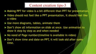 Content creation tips-3
 Making PPT for video is a bit different than PPT for presentation.
 Video should not feel like a PPT presentation, it should feel like
a video
 Use more diagrams, tables, animate them
 Don’t show all information on slide at once. Use animation to
show it step by step as and when needed
 No need of Page number(timeline is available in video)
 Don’t show time and date on PPT, it will look old after some
time.
 
