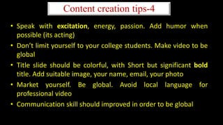 • Speak with excitation, energy, passion. Add humor when
possible (its acting)
• Don’t limit yourself to your college students. Make video to be
global
• Title slide should be colorful, with Short but significant bold
title. Add suitable image, your name, email, your photo
• Market yourself. Be global. Avoid local language for
professional video
• Communication skill should improved in order to be global
Content creation tips-4
 