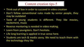 Content creation tips-5
• Think out of box in order to succeed in video creation
• Don’t follow conventional rules made by senior people, they
may be outdated
• Taste of young students is different. They like movies,
excitement, music
• Reverse mentoring is needed in video making.
• Learn from youngsters. Don’t hesitate.
• Life long learning is applied in true sense here.
• Students are tech & media savvy. We need to teach them with
the technology they like
 