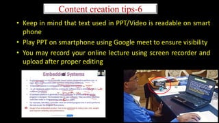 • Keep in mind that text used in PPT/Video is readable on smart
phone
• Play PPT on smartphone using Google meet to ensure visibility
• You may record your online lecture using screen recorder and
upload after proper editing
Content creation tips-6
 