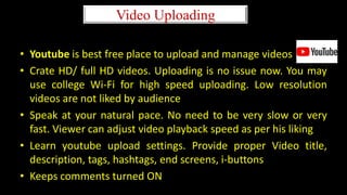 Video Uploading
• Youtube is best free place to upload and manage videos
• Crate HD/ full HD videos. Uploading is no issue now. You may
use college Wi-Fi for high speed uploading. Low resolution
videos are not liked by audience
• Speak at your natural pace. No need to be very slow or very
fast. Viewer can adjust video playback speed as per his liking
• Learn youtube upload settings. Provide proper Video title,
description, tags, hashtags, end screens, i-buttons
• Keeps comments turned ON
 