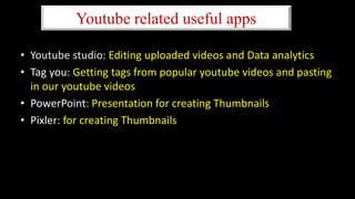 Youtube related useful apps
• Youtube studio: Editing uploaded videos and Data analytics
• Tag you: Getting tags from popular youtube videos and pasting
in our youtube videos
• PowerPoint: Presentation for creating Thumbnails
• Pixler: for creating Thumbnails
 