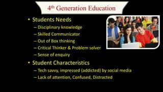 4th Generation Education
• Students Needs
– Disciplinary knowledge
– Skilled Communicator
– Out of Box thinking
– Critical Thinker & Problem solver
– Sense of enquiry
• Student Characteristics
– Tech savvy, impressed (addicted) by social media
– Lack of attention, Confused, Distracted
 