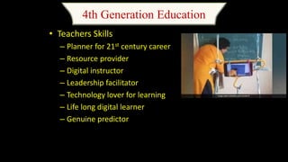 4th Generation Education
• Teachers Skills
– Planner for 21st century career
– Resource provider
– Digital instructor
– Leadership facilitator
– Technology lover for learning
– Life long digital learner
– Genuine predictor
 