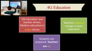 4G Education
Old education was
teacher driven,
Modern education is
student driven
Teachers attitudinal
change is more
important.
Students are
prepared, Teachers
are not
 
