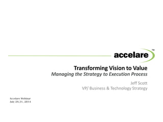 Transforming Vision to Value
Managing the Strategy to Execution Process
Jeff Scott
VP/ Business & Technology Strategy
Accelare Webinar
July 29,31, 2014
 