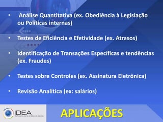 • Análise Quantitativa (ex. Obediência à Legislação
ou Políticas internas)
• Testes de Eficiência e Efetividade (ex. Atrasos)
• Identificação de Transações Específicas e tendências
(ex. Fraudes)
• Testes sobre Controles (ex. Assinatura Eletrônica)
• Revisão Analítica (ex: salários)
APLICAÇÕES
 
