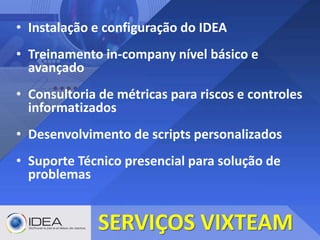 • Instalação e configuração do IDEA
• Treinamento in-company nível básico e
avançado
• Consultoria de métricas para riscos e controles
informatizados
• Desenvolvimento de scripts personalizados
• Suporte Técnico presencial para solução de
problemas
SERVIÇOS VIXTEAM
 
