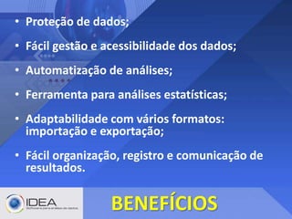 • Proteção de dados;
• Fácil gestão e acessibilidade dos dados;
• Automatização de análises;
• Ferramenta para análises estatísticas;
• Adaptabilidade com vários formatos:
importação e exportação;
• Fácil organização, registro e comunicação de
resultados.
BENEFÍCIOS
 