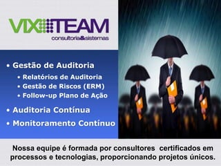 • Gestão de Auditoria
• Relatórios de Auditoria
• Gestão de Riscos (ERM)
• Follow-up Plano de Ação
• Auditoria Contínua
• Monitoramento Contínuo
Nossa equipe é formada por consultores certificados em
processos e tecnologias, proporcionando projetos únicos.
 