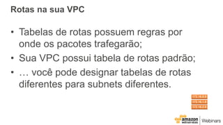 Rotas na sua VPC
• Tabelas de rotas possuem regras por
onde os pacotes trafegarão;
• Sua VPC possui tabela de rotas padrão;
• … você pode designar tabelas de rotas
diferentes para subnets diferentes.
 