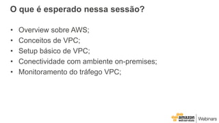 O que é esperado nessa sessão?
• Overview sobre AWS;
• Conceitos de VPC;
• Setup básico de VPC;
• Conectividade com ambiente on-premises;
• Monitoramento do tráfego VPC;
 