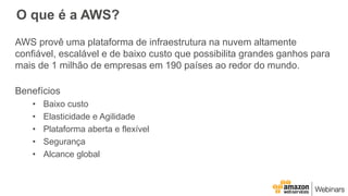 O que é a AWS?
AWS provê uma plataforma de infraestrutura na nuvem altamente
confiável, escalável e de baixo custo que possibilita grandes ganhos para
mais de 1 milhão de empresas em 190 países ao redor do mundo.
Benefícios
• Baixo custo
• Elasticidade e Agilidade
• Plataforma aberta e flexível
• Segurança
• Alcance global
 