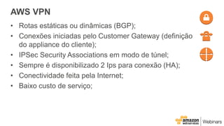 AWS VPN
• Rotas estáticas ou dinâmicas (BGP);
• Conexões iniciadas pelo Customer Gateway (definição
do appliance do cliente);
• IPSec Security Associations em modo de túnel;
• Sempre é disponibilizado 2 Ips para conexão (HA);
• Conectividade feita pela Internet;
• Baixo custo de serviço;
 