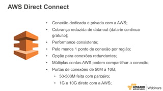 • Conexão dedicada e privada com a AWS;
• Cobrança reduzida de data-out (data-in continua
gratuito);
• Performance consistente;
• Pelo menos 1 ponto de conexão por região;
• Opção para conexões redundantes;
• Múltiplas contas AWS podem compartilhar a conexão;
• Portas de conexões de 50M a 10G;
• 50-500M feita com parceiro;
• 1G e 10G direto com a AWS;
AWS Direct Connect
 