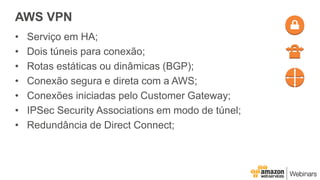 AWS VPN
• Serviço em HA;
• Dois túneis para conexão;
• Rotas estáticas ou dinâmicas (BGP);
• Conexão segura e direta com a AWS;
• Conexões iniciadas pelo Customer Gateway;
• IPSec Security Associations em modo de túnel;
• Redundância de Direct Connect;
 