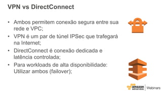 VPN vs DirectConnect
• Ambos permitem conexão segura entre sua
rede e VPC;
• VPN é um par de túnel IPSec que trafegará
na Internet;
• DirectConnect é conexão dedicada e
latência controlada;
• Para workloads de alta disponibilidade:
Utilizar ambos (failover);
 