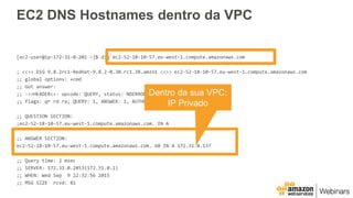 EC2 DNS Hostnames dentro da VPC
[ec2-user@ip-172-31-0-201 ~]$ dig ec2-52-18-10-57.eu-west-1.compute.amazonaws.com
; <<>> DiG 9.8.2rc1-RedHat-9.8.2-0.30.rc1.38.amzn1 <<>> ec2-52-18-10-57.eu-west-1.compute.amazonaws.com
;; global options: +cmd
;; Got answer:
;; ->>HEADER<<- opcode: QUERY, status: NOERROR, id: 36622
;; flags: qr rd ra; QUERY: 1, ANSWER: 1, AUTHORITY: 0, ADDITIONAL: 0
;; QUESTION SECTION:
;ec2-52-18-10-57.eu-west-1.compute.amazonaws.com. IN A
;; ANSWER SECTION:
ec2-52-18-10-57.eu-west-1.compute.amazonaws.com. 60 IN A 172.31.0.137
;; Query time: 2 msec
;; SERVER: 172.31.0.2#53(172.31.0.2)
;; WHEN: Wed Sep 9 22:32:56 2015
;; MSG SIZE rcvd: 81
Dentro da sua VPC:
IP Privado
 