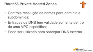 Route53 Private Hosted Zones
• Controla resolução de nomes para domínio e
subdominios;
• Entradas de DNS tem validade somente dentro
de uma VPC específica;
• Pode ser utilizado para sobrepor DNS externo.
 